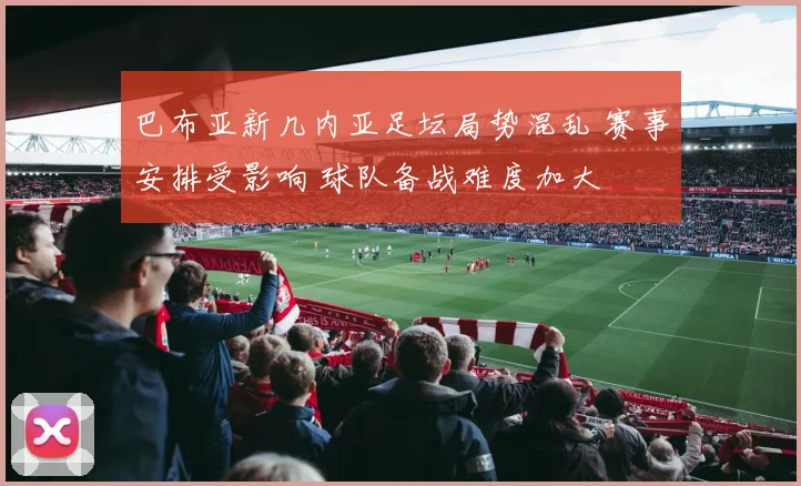 巴布亚新几内亚足坛局势混乱 赛事安排受影响 球队备战难度加大