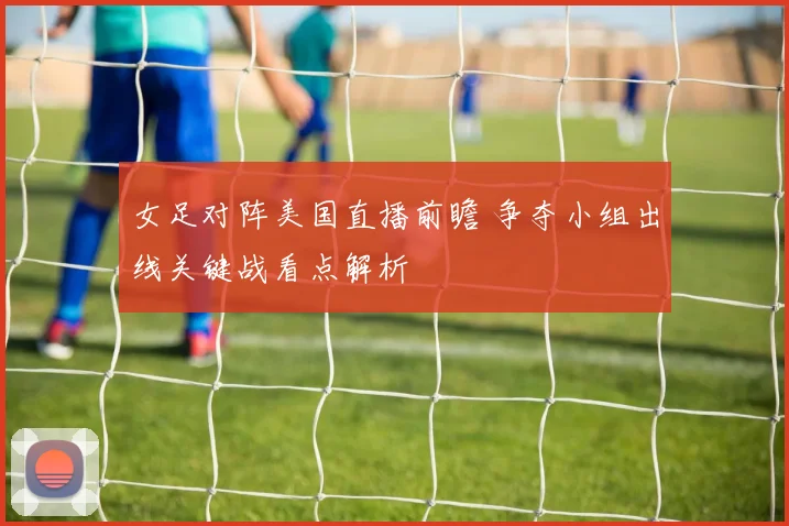 女足对阵美国直播前瞻 争夺小组出线关键战看点解析